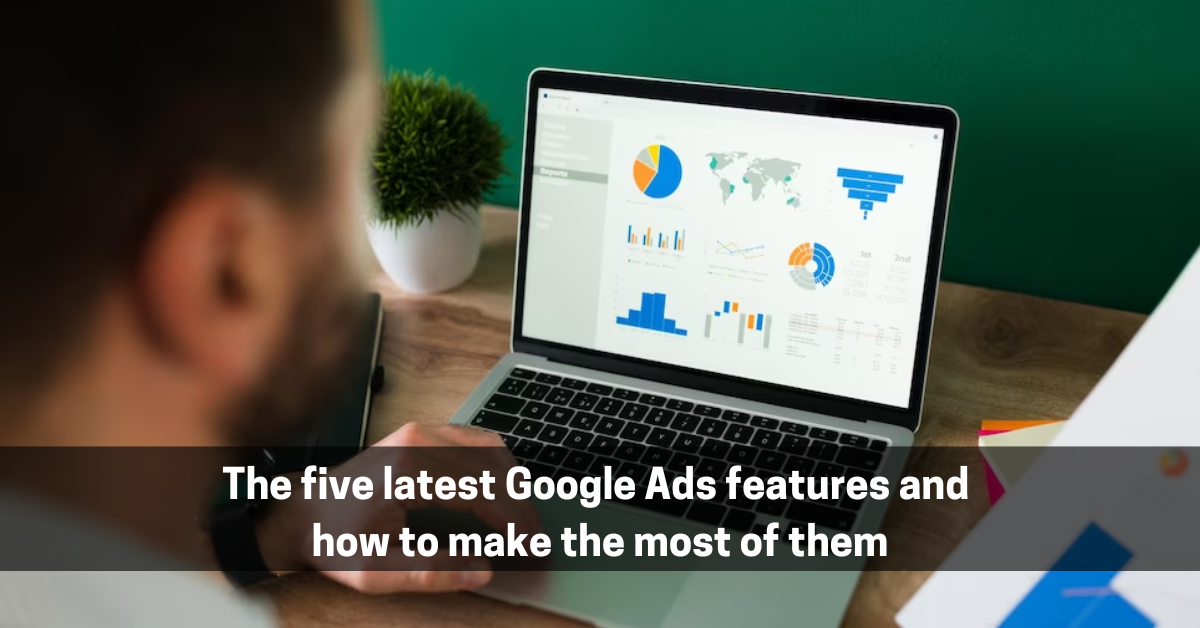 The five latest Google Ads features and how to make the most of them